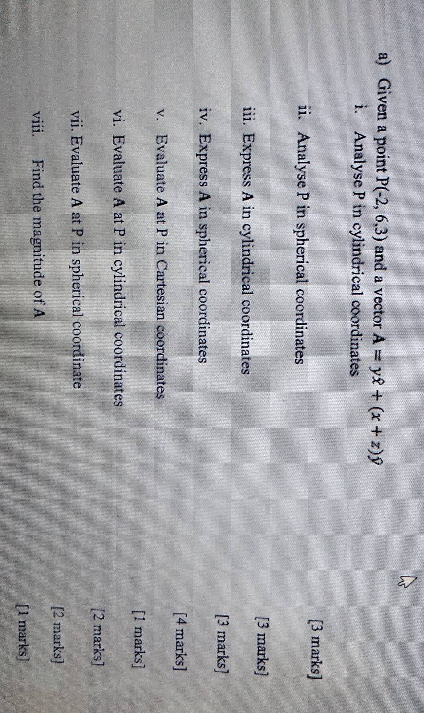 Given a point P(-2,6,3) and a vector A=yhat x+(x+z)hat y
i. Analyse P in cylindrical coordinates 
[3 marks] 
ii. Analyse P in spherical coordinates 
[3 marks] 
iii. Express A in cylindrical coordinates 
[3 marks] 
iv. Express A in spherical coordinates 
[4 marks] 
v. Evaluate A at P in Cartesian coordinates 
[1 marks] 
vi. Evaluate A at P in cylindrical coordinates 
[2 marks] 
vii. Evaluate A at P in spherical coordinate 
[2 marks] 
viii. Find the magnitude of A
[1 marks]