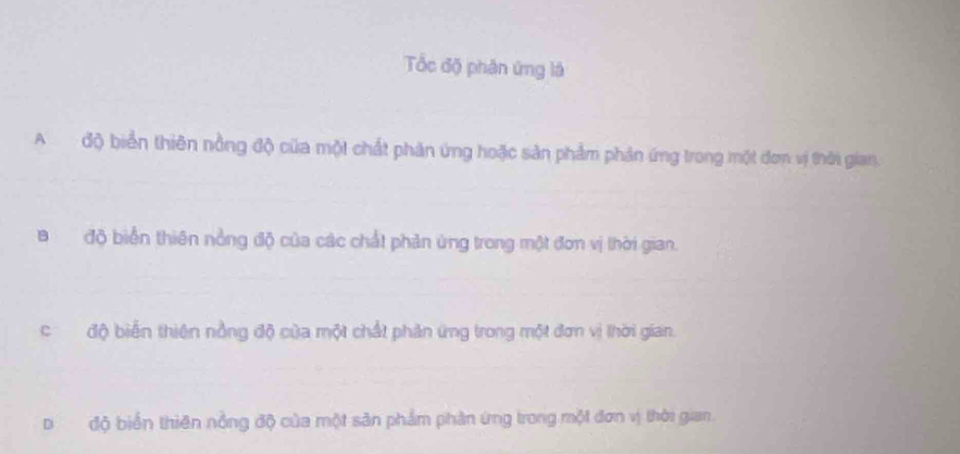 Tốc độ phân ứng là
Ađộ biển thiên nồng độ của một chất phản ứng hoặc sản phẩm phản ứng trong một đơm vị thời gian.
Bđộ biển thiên nồng độ của các chất phản ứng trong một đơn vị thời gian.
cđộ biến thiên nồng độ của một chất phản ứng trong một đơn vị thời gian.
Dđộ biển thiên nổng độ của một sản phẩm phần ứng trong một đơn vị thời gian.