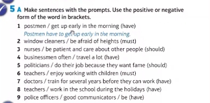 A Make sentences with the prompts. Use the positive or negative 
form of the word in brackets. 
1 postmen / get up early in the morning (have) 
Postmen have to get up early in the morning. 
2 window cleaners / be afraid of heights (must) 
3 nurses / be patient and care about other people (should) 
4 businessmen often / travel a lot (have) 
5 politicians / do their job because they want fame (should) 
6 teachers / enjoy working with children (must) 
7 doctors / train for several years before they can work (have) 
8 teachers / work in the school during the holidays (have) 
9 police officers / good communicators / be (have)