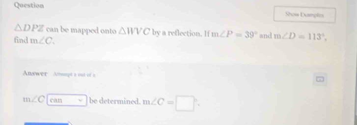 Question 
Show Dampls
△ DPZ can be mapped onto △ WVC by a reflection. If m∠ P=39°
find m∠ C. and m∠ D=113°, 
Answer Atompt a out of a
m∠ C|car v|bv determined. m∠ C=□°.