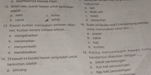 d. kecintaannya kepada Hajar
hukumnya ....
12. Salah satu syarat hewan untuk berkurban a. sah
adalah .... b. tidak sah
a. sakit c. kurus c. boleh
b. cacat sehat d. dianjurkan
13. Ibadah kurban merupakan perintah Allah 18. Surah Al-Kaušar ayat 2 mengandung perintah
swt. Kurban secara bahasa artinya .... untuk menunaikan salat dan ....
a. puasa
a. mengeluarkan b. zakat
b. meramaikan c. haji
c. menyembelih d. kurban
d. mendekatkan
14. Di bawah ini kondisi hewan yang boleh untuk 19. Ketika menyembelih hewan kurba
hendaknya dilakukan dengan ....
berkurban adalah .... a. sekali pemotongan
a. pincang b. dua kali pemotongan
c. tiga kali pemotongan