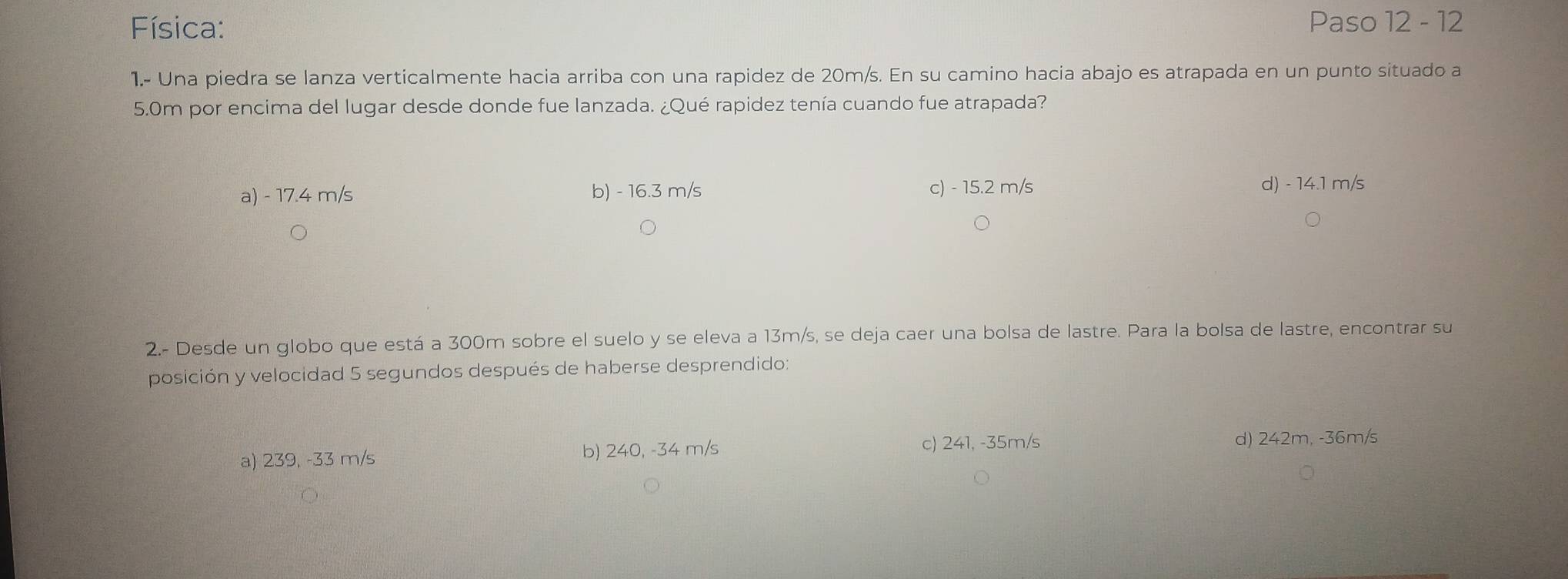 Física: Paso 12 - 12
1.- Una piedra se lanza verticalmente hacia arriba con una rapidez de 20m/s. En su camino hacia abajo es atrapada en un punto situado a
5.0m por encima del lugar desde donde fue lanzada. ¿Qué rapidez tenía cuando fue atrapada?
a) - 17.4 m/s b) - 16.3 m/s c) - 15.2 m/s d) - 14.1 m/s
2.- Desde un globo que está a 300m sobre el suelo y se eleva a 13m/s, se deja caer una bolsa de lastre. Para la bolsa de lastre, encontrar su
posición y velocidad 5 segundos después de haberse desprendido:
a) 239, -33 m/s b) 240, -34 m/s c) 241, -35m/s d) 242m, -36m/s