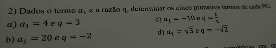 Dados o termo a_1 e a razão q, determinar os cinco primeiros termos de cada PG.
a) a_1=4 e q=3
c) a_1=-10 e q= 1/5 
d) a_1=sqrt(3) e q=-sqrt(2)
b) a_1=20 e q=-2
ricas em cr