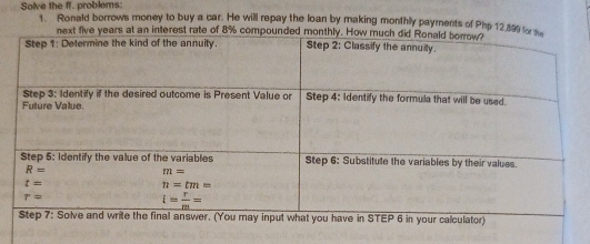 Solve the ff. problems: 1. Ronald borrows money to buy a car. He will repay the loan by making monthly payments of Php 12.899