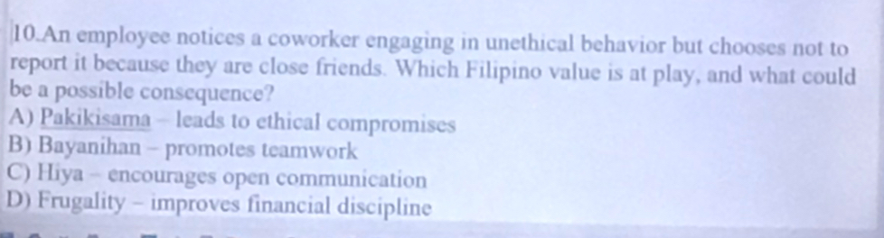 An employee notices a coworker engaging in unethical behavior but chooses not to
report it because they are close friends. Which Filipino value is at play, and what could
be a possible consequence?
A) Pakikisama - leads to ethical compromises
B) Bayanihan - promotes teamwork
C) Hiya - encourages open communication
D) Frugality - improves financial discipline