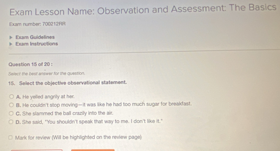 Exam Lesson Name: Observation and Assessment: The Basics
Exam number: 700212RR
Exam Guidelines
Exam Instructions
Question 15 of 20 :
Select the best answer for the question.
15. Select the objective observational statement.
A. He yelled angrily at her.
B. He couldn't stop moving—it was like he had too much sugar for breakfast.
C. She slammed the ball crazily into the air.
D. She said, "You shouldn't speak that way to me. I don't like it."
Mark for review (Will be highlighted on the review page)