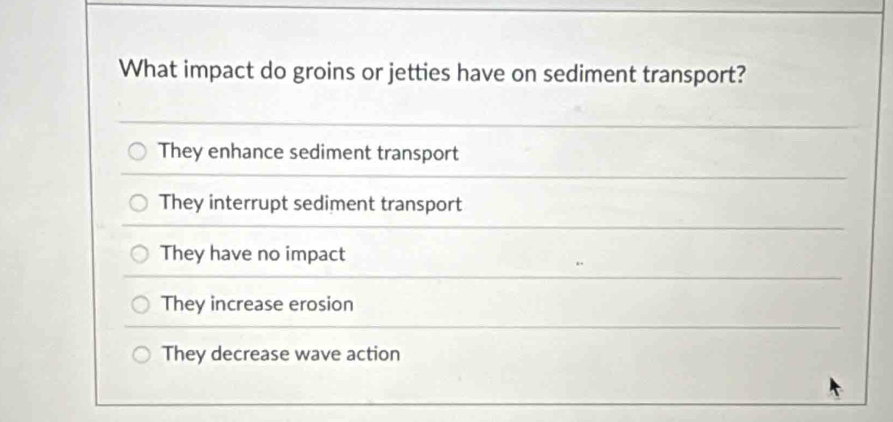 What impact do groins or jetties have on sediment transport?
They enhance sediment transport
They interrupt sediment transport
They have no impact
They increase erosion
They decrease wave action