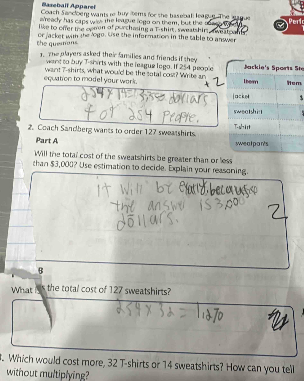 Baseball Apparel 
Coach Sandberg wants to buy items for the baseball league. The league 
already has caps with the league logo on them, but the coach would Perfo 
like to offer the option of purchasing a T-shirt, sweatshirt, sweatpant, 
or jacket with the logo. Use the information in the table to answer 
the questions. 
1. The players asked their families and friends if they 
want to buy T-shirts with the league logo. If 254 people Jackie's Sports Sto 
want T-shirts, what would be the total cost? Write an 
equation to model your work. Item Item 
jacket 
$ 
sweatshirt 
Tshirt 
2. Coach Sandberg wants to order 127 sweatshirts. 
Part A sweatpants 
Will the total cost of the sweatshirts be greater than or less 
than $3,000? Use estimation to decide. Explain your reasoning. 
B 
What is s the total cost of 127 sweatshirts? 
. Which would cost more, 32 T-shirts or 14 sweatshirts? How can you tell 
without multiplying?