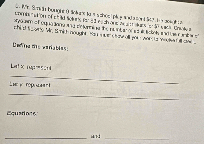 Mr. Smith bought 9 tickets to a school play and spent $47. He bought a 
combination of child tickets for $3 each and adult tickets for $7 each. Create a 
system of equations and determine the number of adult tickets and the number of 
child tickets Mr. Smith bought. You must show all your work to receive full credit. 
Define the variables: 
Let x represent 
_ 
Let y represent 
_ 
Equations: 
_and 
_