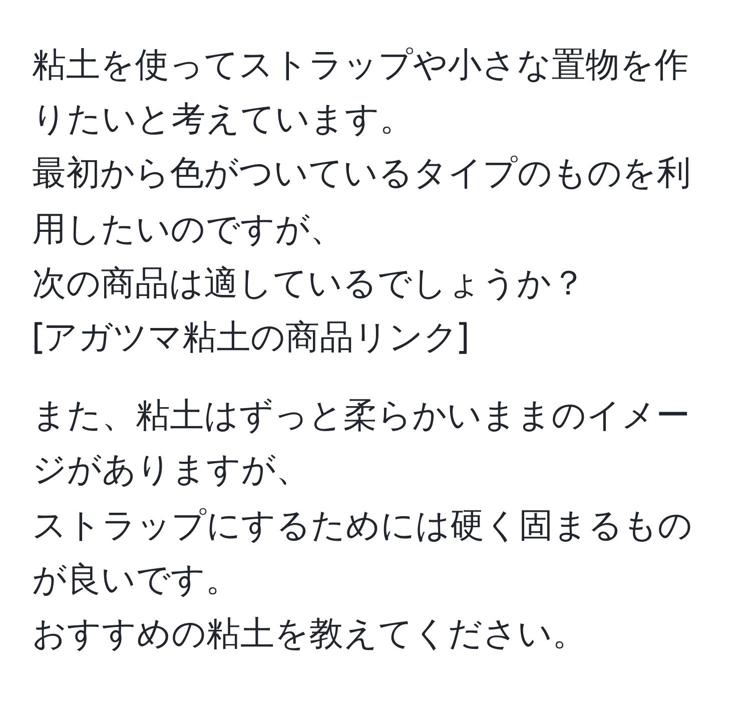 粘土を使ってストラップや小さな置物を作りたいと考えています。  
最初から色がついているタイプのものを利用したいのですが、  
次の商品は適しているでしょうか？  
[アガツマ粘土の商品リンク]  

また、粘土はずっと柔らかいままのイメージがありますが、  
ストラップにするためには硬く固まるものが良いです。  
おすすめの粘土を教えてください。