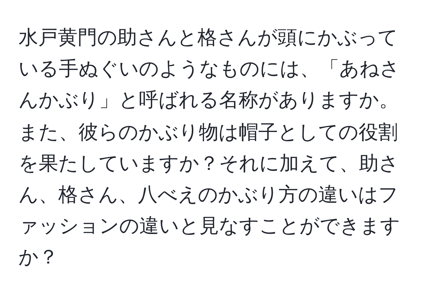 水戸黄門の助さんと格さんが頭にかぶっている手ぬぐいのようなものには、「あねさんかぶり」と呼ばれる名称がありますか。また、彼らのかぶり物は帽子としての役割を果たしていますか？それに加えて、助さん、格さん、八べえのかぶり方の違いはファッションの違いと見なすことができますか？