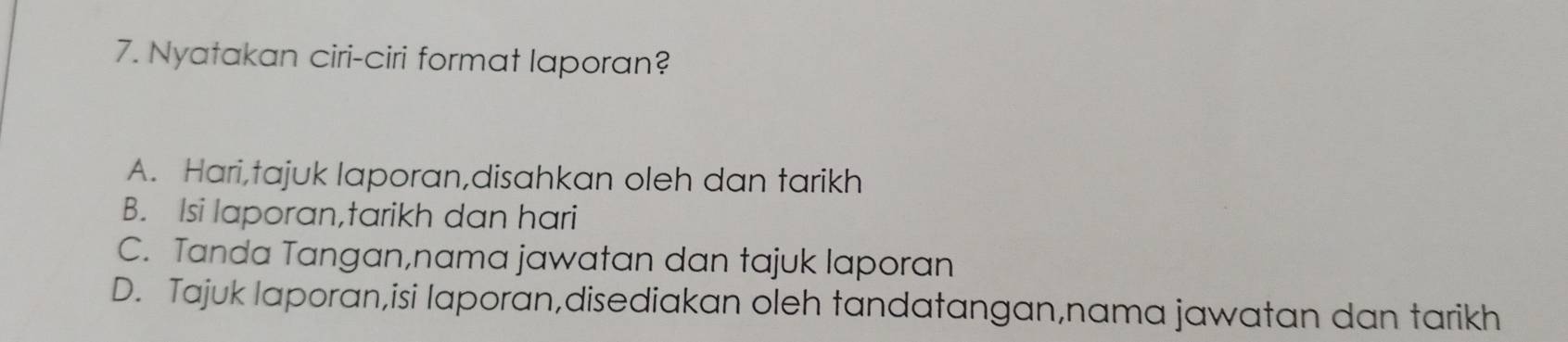 Nyatakan ciri-ciri format laporan?
A. Hari,tajuk laporan,disahkan oleh dan tarikh
B. Isi laporan,tarikh dan hari
C. Tanda Tangan,nama jawatan dan tajuk laporan
D. Tajuk laporan,isi laporan,disediakan oleh tandatangan,nama jawatan dan tarikh