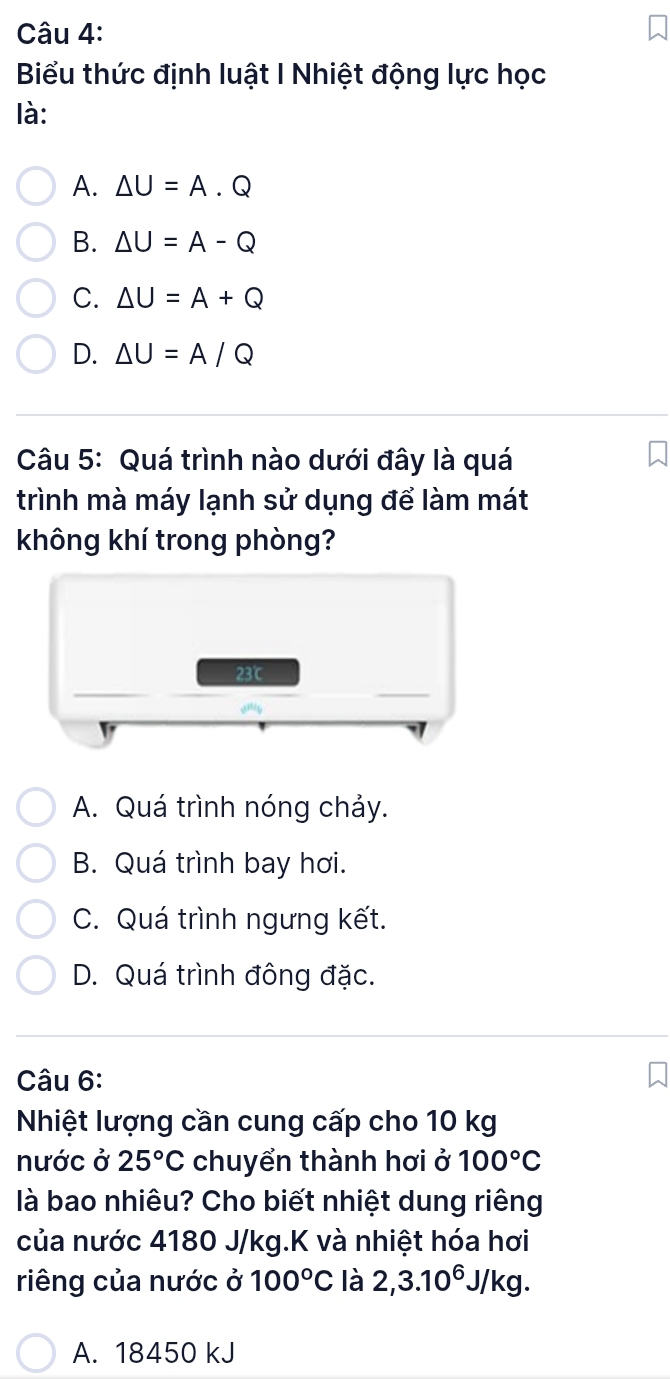 Biểu thức định luật I Nhiệt động lực học
là:
A. △ U=A.Q
B. △ U=A-Q
C. △ U=A+Q
D. △ U=A/Q
Câu 5: Quá trình nào dưới đây là quá
trình mà máy lạnh sử dụng để làm mát
không khí trong phòng?
23℃
A. Quá trình nóng chảy.
B. Quá trình bay hơi.
C. Quá trình ngưng kết.
D. Quá trình đông đặc.
Câu 6:
Nhiệt lượng cần cung cấp cho 10 kg
nước ở 25°C chuyển thành hơi ở 100°C
là bao nhiêu? Cho biết nhiệt dung riêng
của nước 4180 J/kg.K và nhiệt hóa hơi
riêng của nước ở 100°C là 2,3.10^6. J/ kg.
A. 18450 kJ