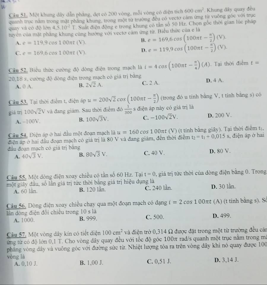 Một khung dây dẫn phẳng, dẹt có 200 vòng, mỗi vòng có diện tích 600cm^2. Khung dây quay đều
quanh trục nằm trong mặt phẳng khung, trong một từ trường đều có vectơ cảm ứng từ vuông góc với trục
quay và có độ lớn 4.5.10^(-2)T T. Suất điện động e trong khung có tần số 50 Hz. Chọn gốc thời gian lúc pháp
tuyển của mặt phẳng khung cùng hướng với vectơ cảm ứng từ. Biểu thức của e là
A. e=119,9cos 100π t(V).
B. e=169,6cos (100π t- π /2 )(V).
C. e=169,6cos 100π t(V).
D. e=119,9cos (100π t- π /2 )(V).
Câu 52, Biểu thức cường độ dòng điện trong mạch là i=4cos (100π t- π /4 )(A). Tại thời điểm t=
20,18 s. cường độ dòng điện trong mạch có giá trị bằng
A. 0 A. C. 2 A. D. 4 A.
B. 2sqrt(2)A.
Câu 53, Tại thời điểm t, điện áp u=200sqrt(2)cos (100π t- π /2 ) (trong đó u tính bằng V, t tính bằng s) có
giá trị 100sqrt(2)V và đang giảm. Sau thời điểm đó  1/300  s điện áp này có giá trị là
C. -100sqrt(2)V.
A. -100V. D. 200 V.
B. 100sqrt(3)V.
Câu 54. Điện áp ở hai đầu một đoạn mạch là u=160cos 100π t (V) (t tính bằng giây). Tại thời điểm tị,
điện áp ở hai đầu đoạn mạch có giá trị là 80 V và đang giám, đến thời điểm t_2=t_1+0.015s , điện áp ở hai
đầu đoạn mạch có giá trị bằng
A. 40sqrt(3)V. 80sqrt(3)V. C. 40 V. D. 80 V.
B.
Câu 55. Một dòng điện xoay chiều có tần số 60 Hz. Tại t=0 , giá trị tức thời của dòng điện bằng 0. Trong
một giây đầu, số lần giá trị tức thời bằng giá trị hiệu dụng là
A. 60 lần. B. 120 lần. C. 240 lần. D. 30 lần.
Câu 56. Dòng điện xoay chiều chạy qua một đoạn mạch có dạng i=2cos 100π t (A) (t tính bằng s). Sô
lần dòng điện đổi chiều trong 10 s là
A. 1000. B. 999. C. 500. D. 499.
Câu 57. Một vòng dây kín có tiết diện 100cm^2 và điện trở 0,314 Ω được đặt trong một từ trường đều cản
ứng từ có độ lớn 0,1 T. Cho vòng dây quay đều với tốc độ góc 100π rad/s quanh một trục nằm trong mã
phăng vòng dây và vuông góc với đường sức từ. Nhiệt lượng tỏa ra trên vòng dây khi nó quay được 100
vòng là
A. 0,10 J. B. 1,00 J. C. 0,51 J. D. 3,14 J.