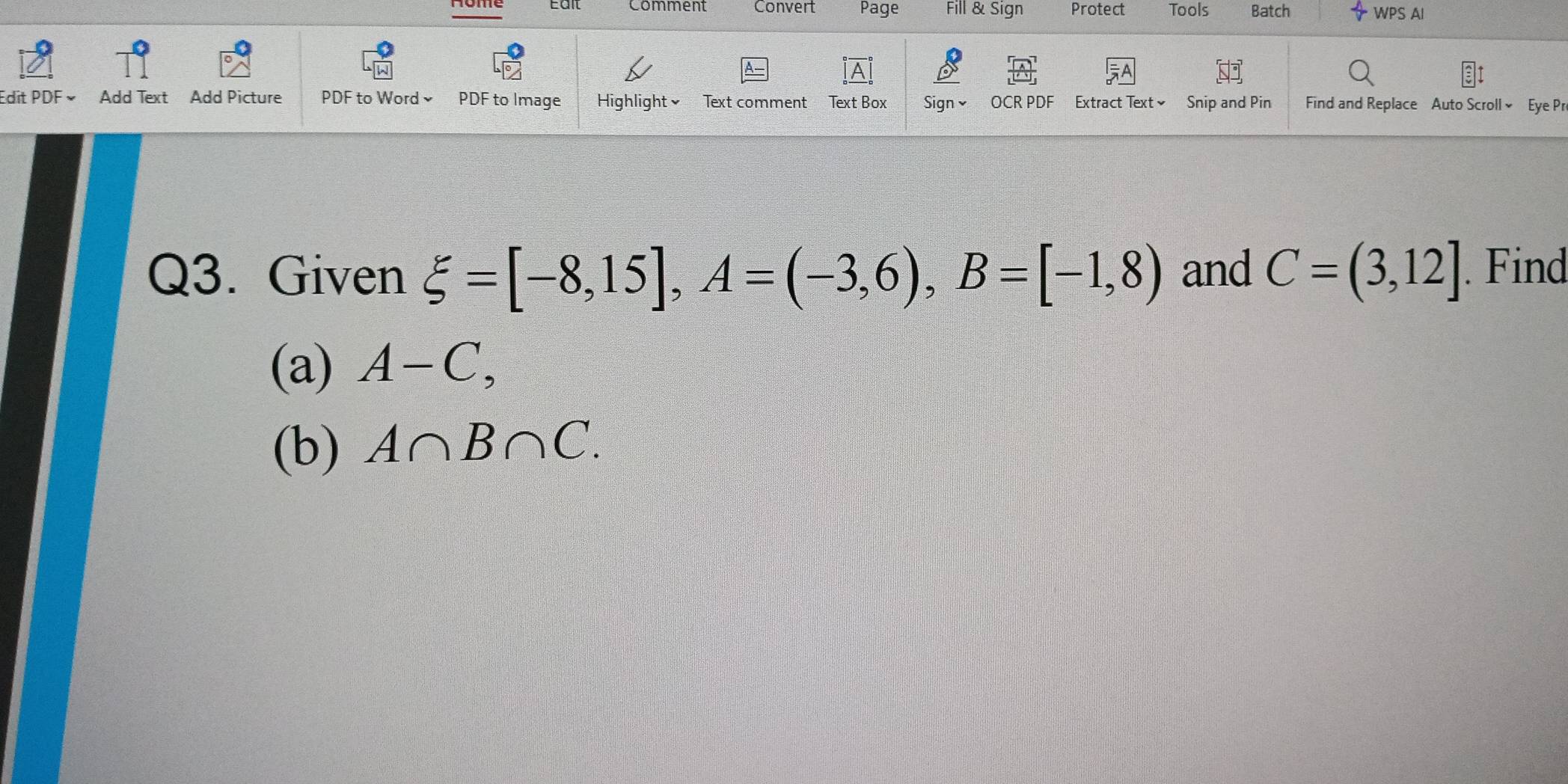 nome Eait Comment Convert Page Fill & Sign Protect Tools Batch WPS AI 
Edit PDF × Add Text Add Picture PDF to Word PDF to Image Highlight√ Text comment Text Box Signv OCR PDF Extract Text≌ Snip and Pin Find and Replace Auto Scroll × Eye Pr 
Q3. Given xi =[-8,15], A=(-3,6), B=[-1,8) and C=(3,12]. Find 
(a) A-C, 
(b) A∩ B∩ C.