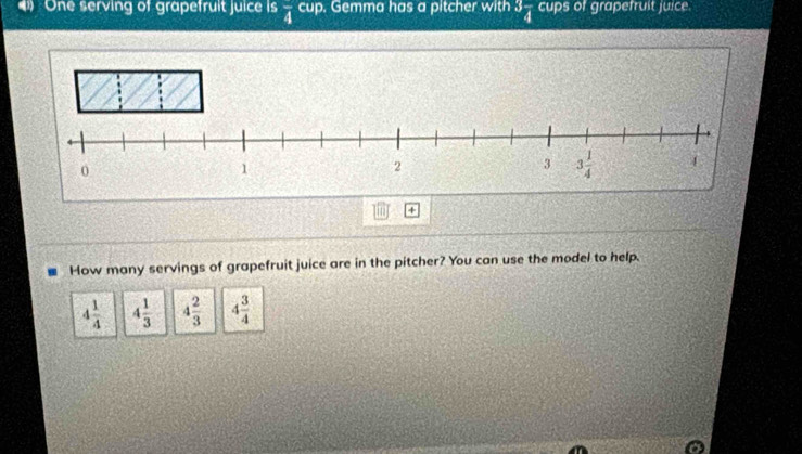 One serving of grapefruit juice is frac 4 cup. Gemma has a pitcher with 3frac 4 cups of grapefruit juice.
+
How many servings of grapefruit juice are in the pitcher? You can use the model to help.
4 1/4  4 1/3  4 2/3  4 3/4 