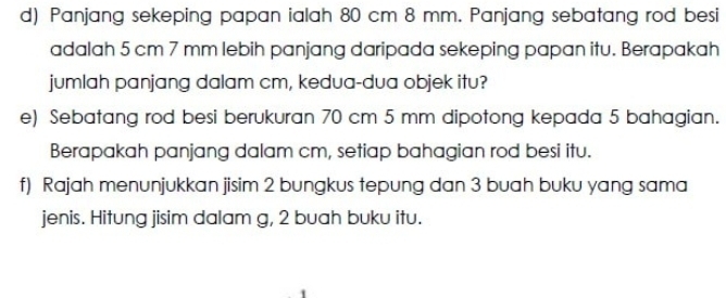 Panjang sekeping papan ialah 80 cm 8 mm. Panjang sebatang rod besi 
adalah 5 cm 7 mm lebih panjang daripada sekeping papan itu. Berapakah 
jumlah panjang dalam cm, kedua-dua objek itu? 
e) Sebatang rod besi berukuran 70 cm 5 mm dipotong kepada 5 bahagian. 
Berapakah panjang dalam cm, setiap bahagian rod besi itu. 
f) Rajah menunjukkan jisim 2 bungkus tepung dan 3 buah buku yang sama 
jenis. Hitung jisim dalam g, 2 buah buku itu.