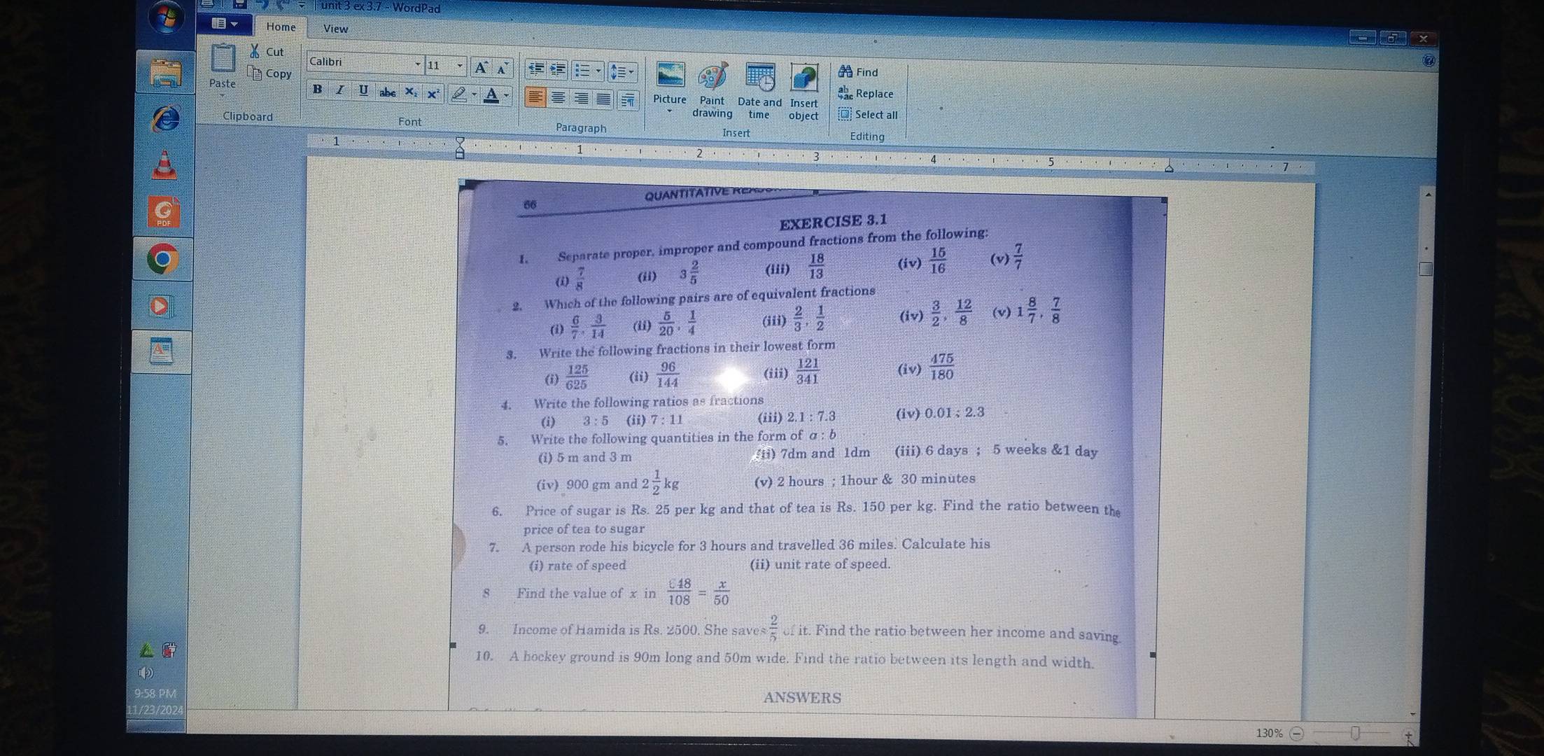 ex 3.7 - WordPad
~ Home View
-ax
X Cut Calibri
Copy
Find
U  Replace
Picture Paint Date and Insert
drawing time object * Select all
Clipboard Font Paragraph Insert Editing
2
4 · . . 
QUANTITATIVE RER   
66
EXERCISE 3.1
I. Separate proper, improper and compound fractions from the following:
(i)  7/8  (ii) 3 2/5  (iii)  18/13  (iv)  15/16  (v)  7/7 
2. Which of the following pairs are of equivalent fractions
(1)  6/7 , 3/14  (ii)  5/20 , 1/4  (iii)  2/3 , 1/2  (iv)  3/2 , 12/8  (v) 1 8/7 , 7/8 
3. Write the following fractions in their lowest form
(i)  125/625  (ii)  96/144  (iii)  121/341  (iv)  475/180 
4. Write the following ratios as fractions
(i) 3:5 (ii) 7:11 (iii) 2.1:7.3 (iv) 0.01;2.3
5. Write the following quantities in the form ofa:b
(i) 5 m and 3 m  ii)  7dm and 1dm (iii) 6 days ; 5 weeks &1 day
(iv) 900 gm and 2 1/2 kg (v) 2 hours ; 1hour & 30 minutes
6. Price of sugar is Rs. 25 per kg and that of tea is Rs. 150 per kg. Find the ratio between the
price of tea to sugar
7. A person rode his bicycle for 3 hours and travelled 36 miles. Calculate his
(i) rate of speed (ii) unit rate of speed.
Find the value ofxin xi 48/108 = x/50 
9. Income of Hamida is Rs. 2500. She saves  2/5 ofit. Find the ratio between her income and saving
10. A hockey ground is 90m long and 50m wide. Find the ratio between its length and width.
ANSWERS
130% U