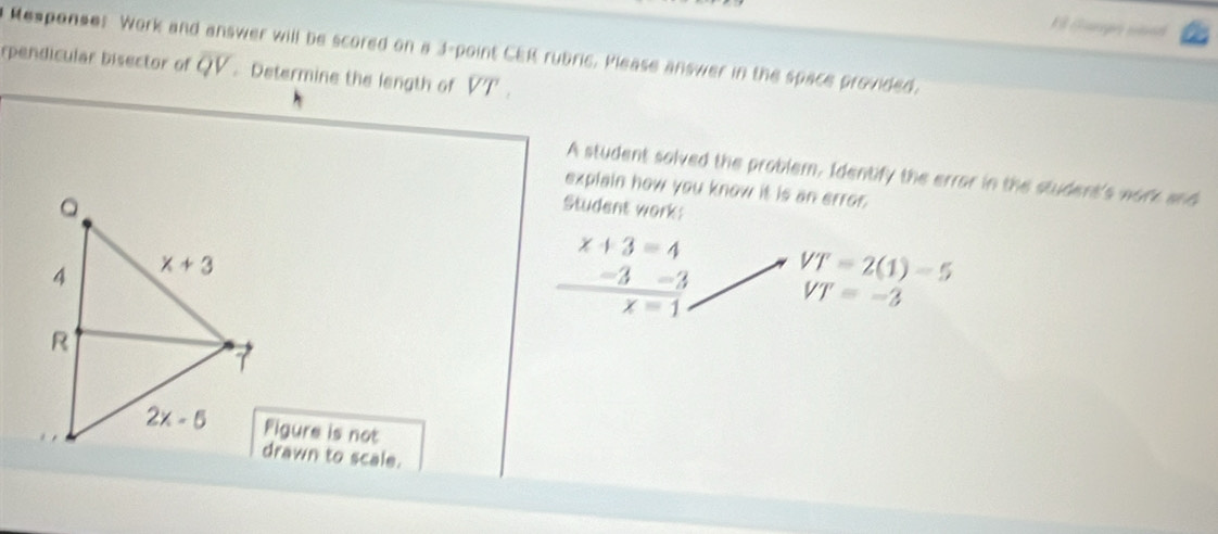 Gagá sh
Responses Work and answer will be scored on a 3-point CER rubric. Please answer in the space provided.
rpendicular bisector of overline QV. Determine the length of overline VT.
A student solved the problem, Identify the errar in the student's work and
explain how you know it is an error.
Student work:
x+3=4
 (-3-3)/x-1  VT=2(1)-5
VT=-3
Figure is not
drawn to scale.