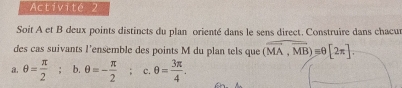 Activité 2 
Soit A et B deux points distincts du plan orienté dans le sens direct. Construire dans chacu 
des cas suivants l'ensemble des points M du plan tels que (overline MA,overline MB)equiv θ [2π ]. 
a. θ = π /2 ; b. θ =- π /2 ; c. θ = 3π /4 .