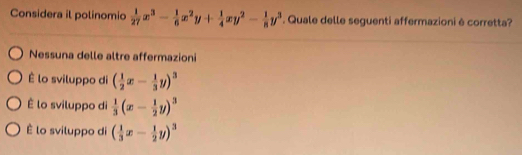 Considera il polinomio  1/27 x^3- 1/6 x^2y+ 1/4 xy^2- 1/8 y^3. Quale delle seguenti affermazioni è corretta?
Nessuna delle altre affermazioni
É lo sviluppo di ( 1/2 x- 1/3 y)^3
É lo sviluppo di  1/3 (x- 1/2 y)^3
É lo sviluppo di ( 1/3 x- 1/2 y)^3