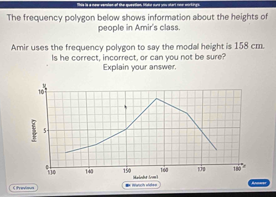 This is a new version of the question. Make sure you start new workings. 
The frequency polygon below shows information about the heights of 
people in Amir's class. 
Amir uses the frequency polygon to say the modal height is 158 cm. 
Is he correct, incorrect, or can you not be sure? 
Explain your answer. 
Previous 《 Watch video Answer