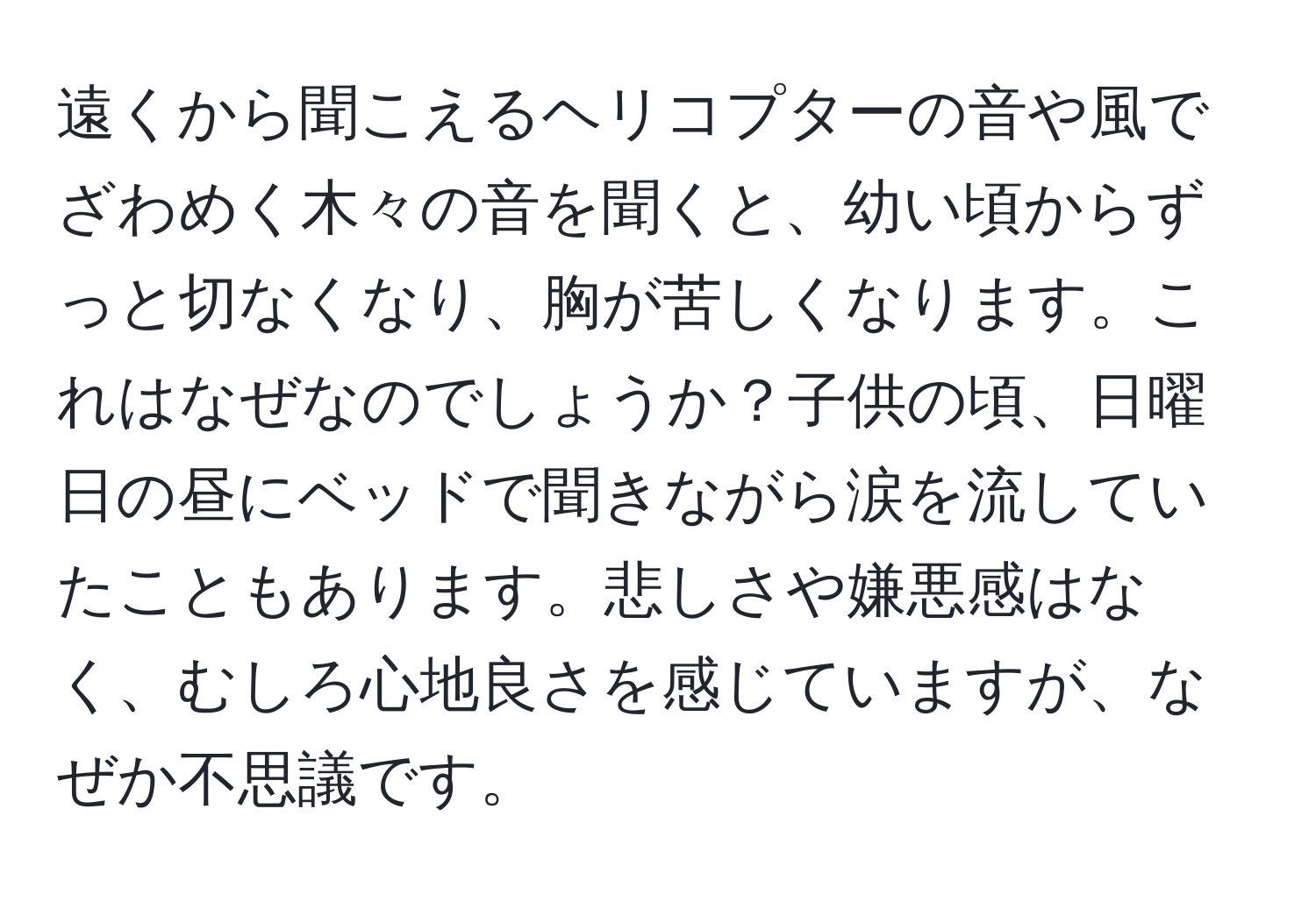 遠くから聞こえるヘリコプターの音や風でざわめく木々の音を聞くと、幼い頃からずっと切なくなり、胸が苦しくなります。これはなぜなのでしょうか？子供の頃、日曜日の昼にベッドで聞きながら涙を流していたこともあります。悲しさや嫌悪感はなく、むしろ心地良さを感じていますが、なぜか不思議です。