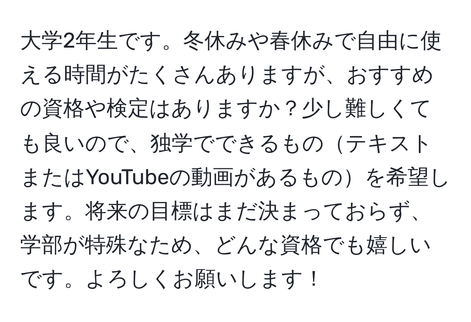 大学2年生です。冬休みや春休みで自由に使える時間がたくさんありますが、おすすめの資格や検定はありますか？少し難しくても良いので、独学でできるものテキストまたはYouTubeの動画があるものを希望します。将来の目標はまだ決まっておらず、学部が特殊なため、どんな資格でも嬉しいです。よろしくお願いします！