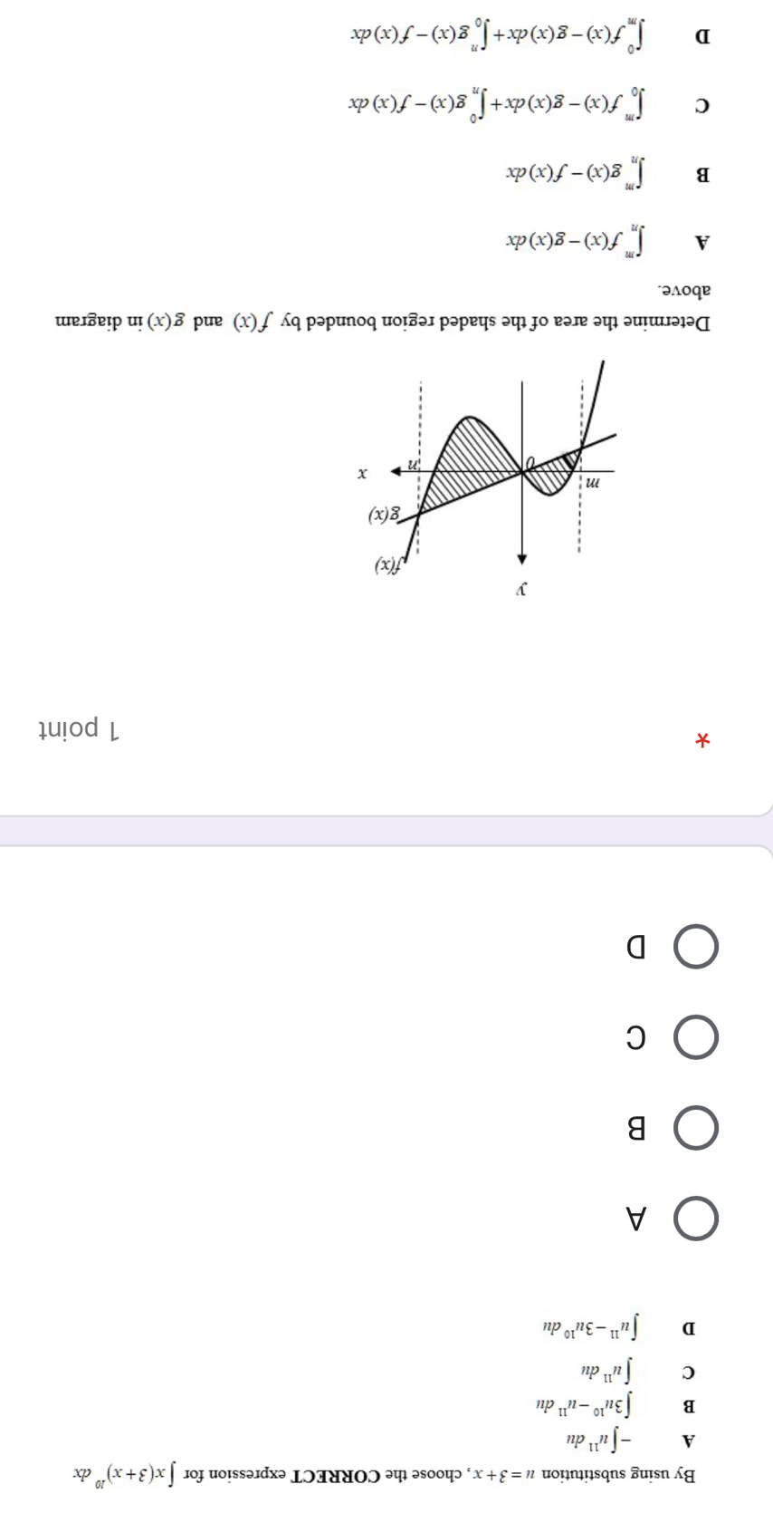 By using substitution u=3+x , choose the CORRECT expression for ∈t x(3+x)^10 dx
A -∈t u^(11)du
B ∈t 3u^(10)-u^(11)du
C ∈t u^(11)du
D ∈t u^(11)-3u^(10)du
A
B
C
D
*
1 point
Determine the area of the shaded region bounded by f(x) and g(x) in diagram
above.
A ∈t _n^mf(x)-g(x)dx
B ∈t _n^mg(x)-f(x)dx
C ∈t _0^mf(x)-g(x)dx+∈t _n^0g(x)-f(x)dx
D ∈t _m^0f(x)-g(x)dx+∈t _0^ng(x)-f(x)dx