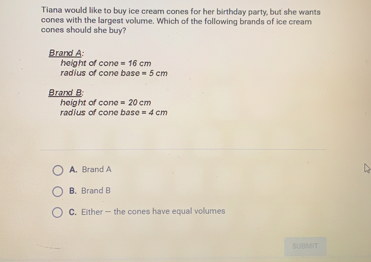 Tiana would like to buy ice cream cones for her birthday party, but she wants
cones with the largest volume. Which of the following brands of ice cream
cones should she buy?
Brand A:
height of cone=16 cm
radius of cone base=5 cm
Brand B:
height of cone= 20 cm
radius of cone base=4 cm
A.  Brand A
B.  Brand B
C.  Either - the cones have equal volumes
SUBMIT