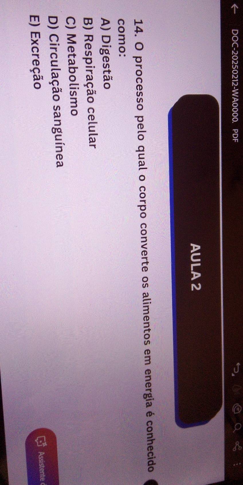 DOC-20250212-WA0000、 PDF
AULA2
14. O processo pelo qual o corpo converte os alimentos em energia é conhecido
como:
A) Digestão
B) Respiração celular
C) Metabolismo
D) Circulação sanguínea
E) Excreção
Assistente