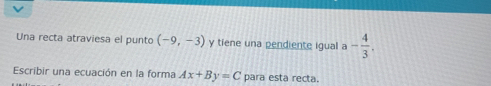 Una recta atraviesa el punto (-9,-3) y tiene una pendiente igual a - 4/3 . 
Escribir una ecuación en la forma Ax+By=C para esta recta.