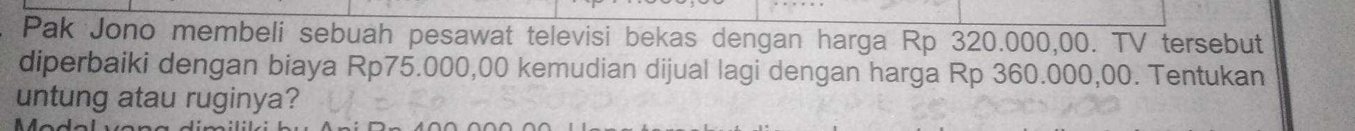 Pak Jono membeli sebuah pesawat televisi bekas dengan harga Rp 320.000,00. TV tersebut 
diperbaiki dengan biaya Rp75.000,00 kemudian dijual lagi dengan harga Rp 360.000,00. Tentukan 
untung atau ruginya?