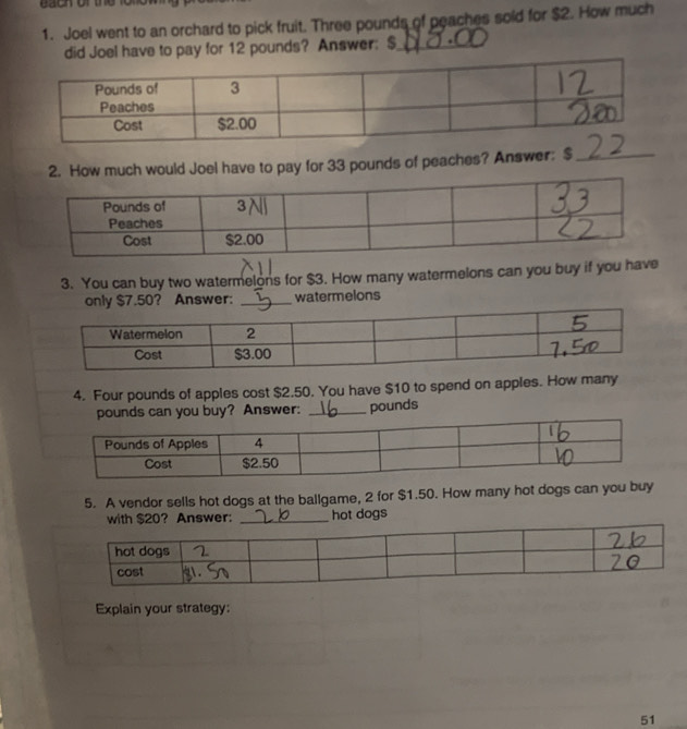 each of the fo 
1. Joel went to an orchard to pick fruit. Three pounds of peaches sold for $2. How much 
did Joel have to pay for 12 pounds? Answer: $ _ 
ow much would Joel have to pay for 33 pounds of peaches? Answer: $_ 
3. You can buy two watermelons for $3. How many watermelons can you buy if you have 
only $7.50? Answer: _watermelons 
4. Four pounds of apples cost $2.50. You have $10 to spend on apples. How many
pounds can you buy? Answer: _ pounds
5. A vendor sells hot dogs at the ballgame, 2 for $1.50. How many hot dogs can you buy 
with $20? Answer: _hot dogs 
Explain your strategy: 
51