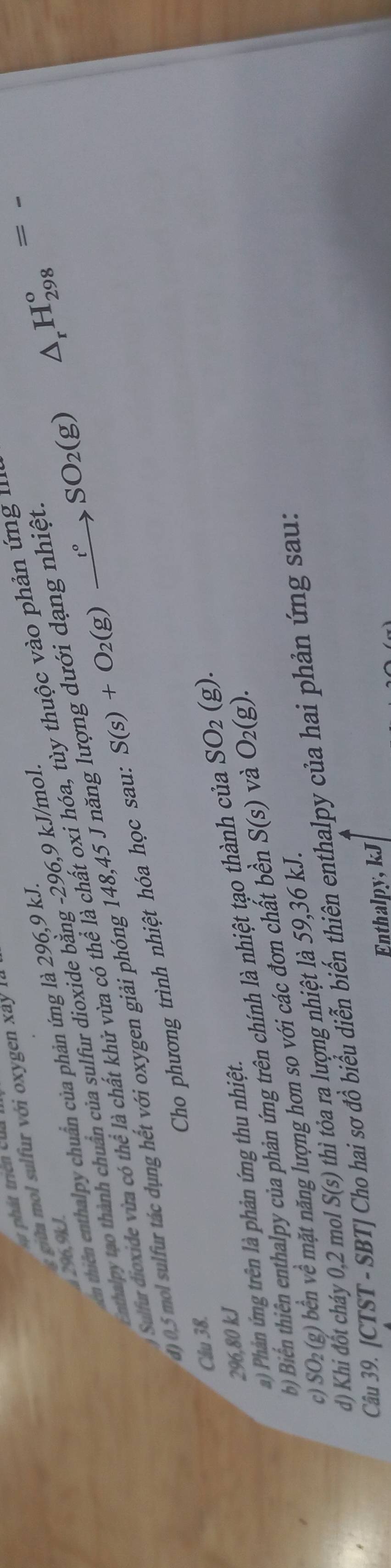 phát triển của
ii l ớ
296, 9kJ.
ên thiên enthlpy chuẩn của phản ứng là 296, 9 kJ.
Enthalpy tạo thành chuẩn của sulfur dioxide bằng - 296, 9 kJ/mol
Sulfur dioxide vừa có thể là chất khử vừa có thể là chất oxi hóa, tùy thuộc vào phản ứng 
() 05 mol sulfur tác dụng hết với oxygen giải phóng 148, 45 J năng lượng dưới dạng nhiệt
Cho phương trình nhiệt hóa học sau: S(s)+O_2(g)xrightarrow t°SO_2(g) △ _rH_(298)^o= _
Cầu 38.
296, 80 kJ
b Biển thiên enthalpy của phản ứng trên chính là nhiệt tạo thành của SO_2(g). 
) Phản ứng trên là phản ứng thu nhiệt.
c) SO₂(g) bền về mặt năng lượng hơn so với các đơn chất bền S(s) và O_2(g). 
d) Khi đốt cháy 0,2 mol S(s) thi óa ra ượng nhiệt là 59, 36 kJ.
Câu 39. [CTST - SBT] ( hai sơ đồ biểu diễn biến thiên enthalpy của hai phản ứng sau:
Enthalpy, kJ