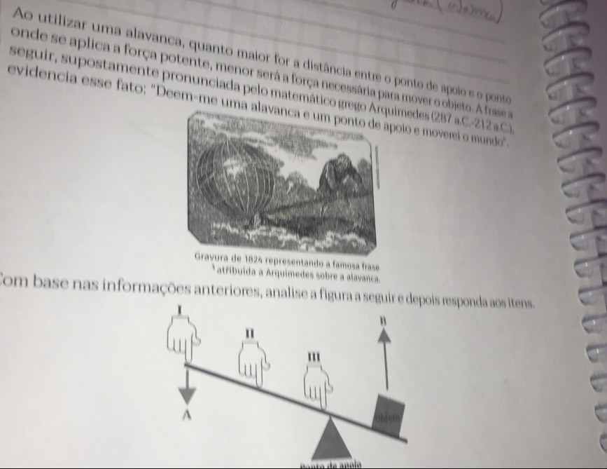 Ao utilizar uma alavanca, quanto maior for a distância entre o ponto de apoio e o ponte 
onde se aplica a força potente, menor será a força necessária para mover o objeto. A fras s 
seguir, supostamente pronunciada pelo matemático gregoimedes (287 a.C.-212 a.C.) 
evidencia esse fato: "Deem-me umã aoio e moverei o mundo" 
Gravura de 1824 representando a famosa frase 
atřibuída a Arquimedes sobre a alavanca. 
Com base nas informações anteriores, analise a figura a seguresponda aos itens.