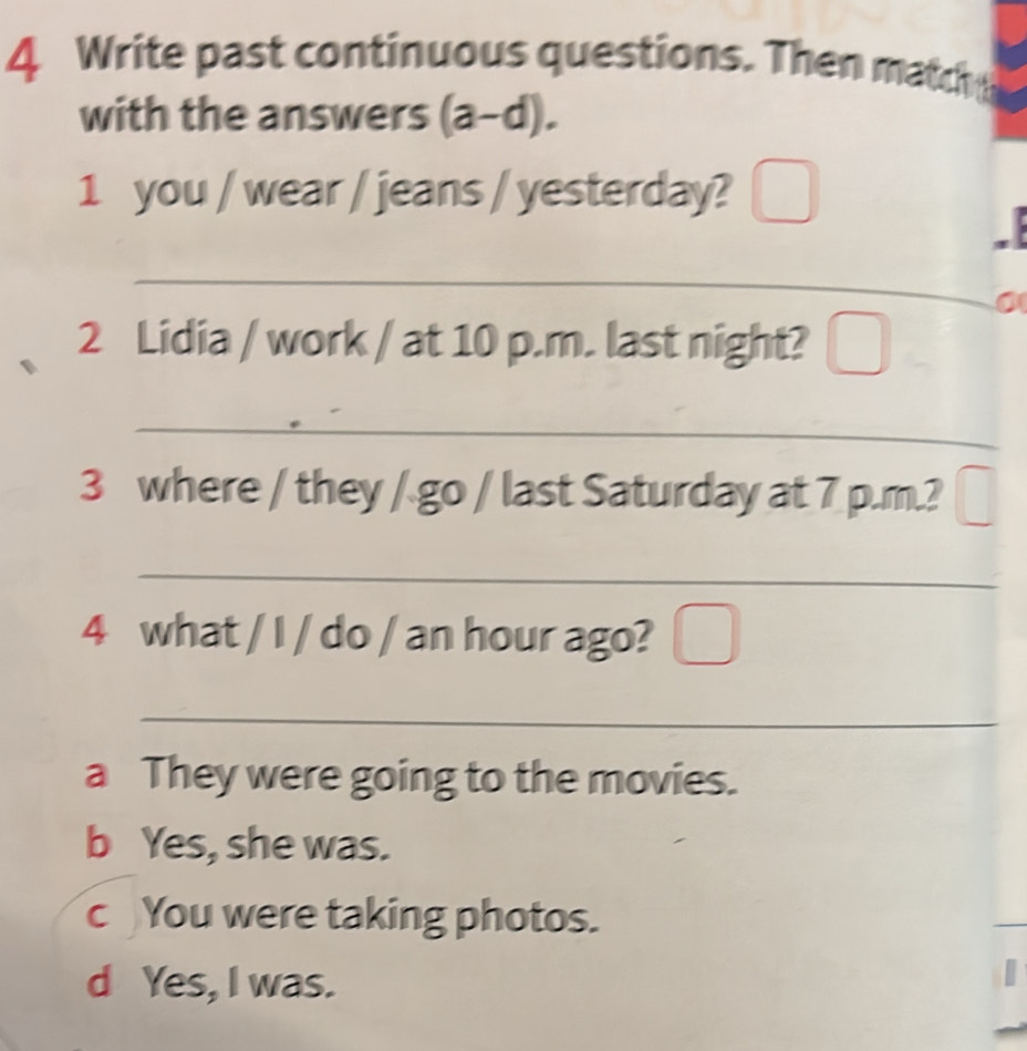 Write past continuous questions. Then match
with the answers (a-d). 
1 you / wear / jeans / yesterday?
_
0
2 Lidia / work / at 10 p.m. last night? _ □ 
_
_
3 where / they / go / last Saturday at 7 p.m.?
_
4 what / I / do / an hour ago?
_
a They were going to the movies.
b Yes, she was.
c You were taking photos.
d Yes, I was.