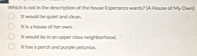 Which is not in the description of the house Esperanza wants? (A House of My Own)
It would be quiet and clean.
It is a house of her own.
It would be in an upper class neighborhood.
It has a porch and purple petunias.