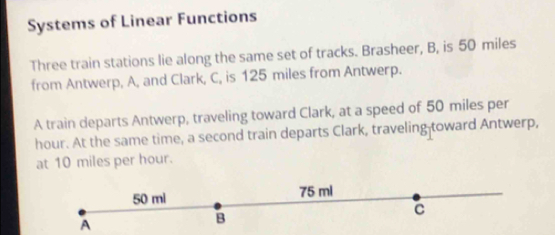 Systems of Linear Functions 
Three train stations lie along the same set of tracks. Brasheer, B, is 50 miles
from Antwerp, A, and Clark, C, is 125 miles from Antwerp. 
A train departs Antwerp, traveling toward Clark, at a speed of 50 miles per
hour. At the same time, a second train departs Clark, traveling-toward Antwerp, 
at 10 miles per hour.
50 ml 75 ml
C 
A 
B