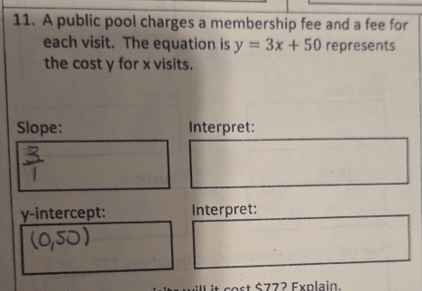 A public pool charges a membership fee and a fee for 
each visit. The equation is y=3x+50 represents 
the cost y for x visits. 
Slope: Interpret: 
y-intercept: Interpret: 
ill it cost $77? Explain.