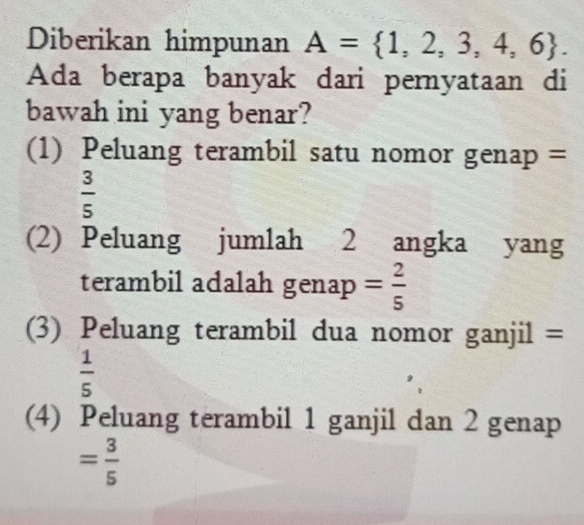 Diberikan himpunan A= 1,2,3,4,6. 
Ada berapa banyak dari pernyataan di
bawah ini yang benar?
(1) Peluang terambil satu nomor genap =
 3/5 
(2) Peluang jumlah 2 angka yang
terambil adalah ge1 nap = 2/5 
(3) Peluang terambil dua nomor ganjil =
 1/5 
(4) Peluang terambil 1 ganjil dan 2 genap
= 3/5 