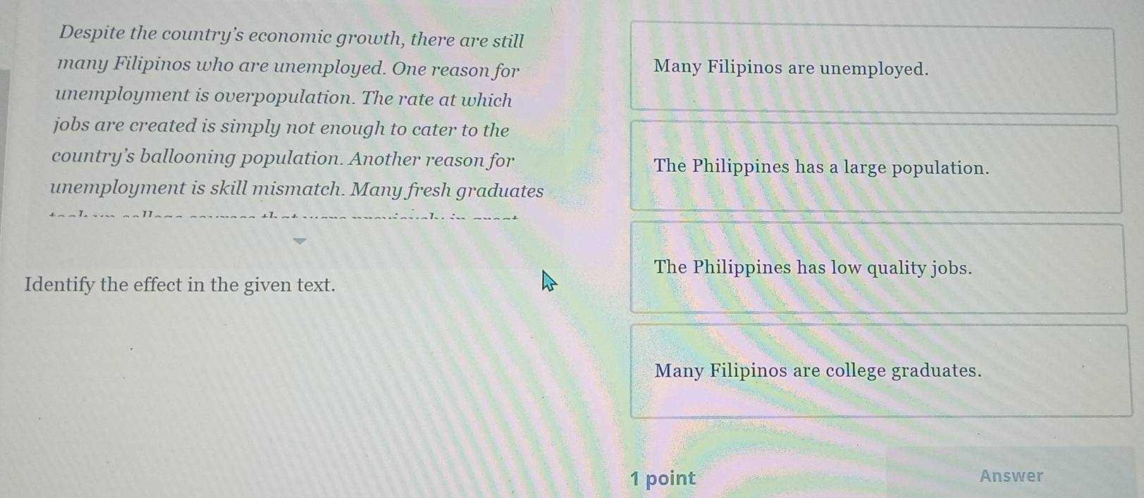 Despite the country’s economic growth, there are still
many Filipinos who are unemployed. One reason for Many Filipinos are unemployed.
unemployment is overpopulation. The rate at which
jobs are created is simply not enough to cater to the
country’s ballooning population. Another reason for The Philippines has a large population.
unemployment is skill mismatch. Many fresh graduates
The Philippines has low quality jobs.
Identify the effect in the given text.
Many Filipinos are college graduates.
1 point Answer