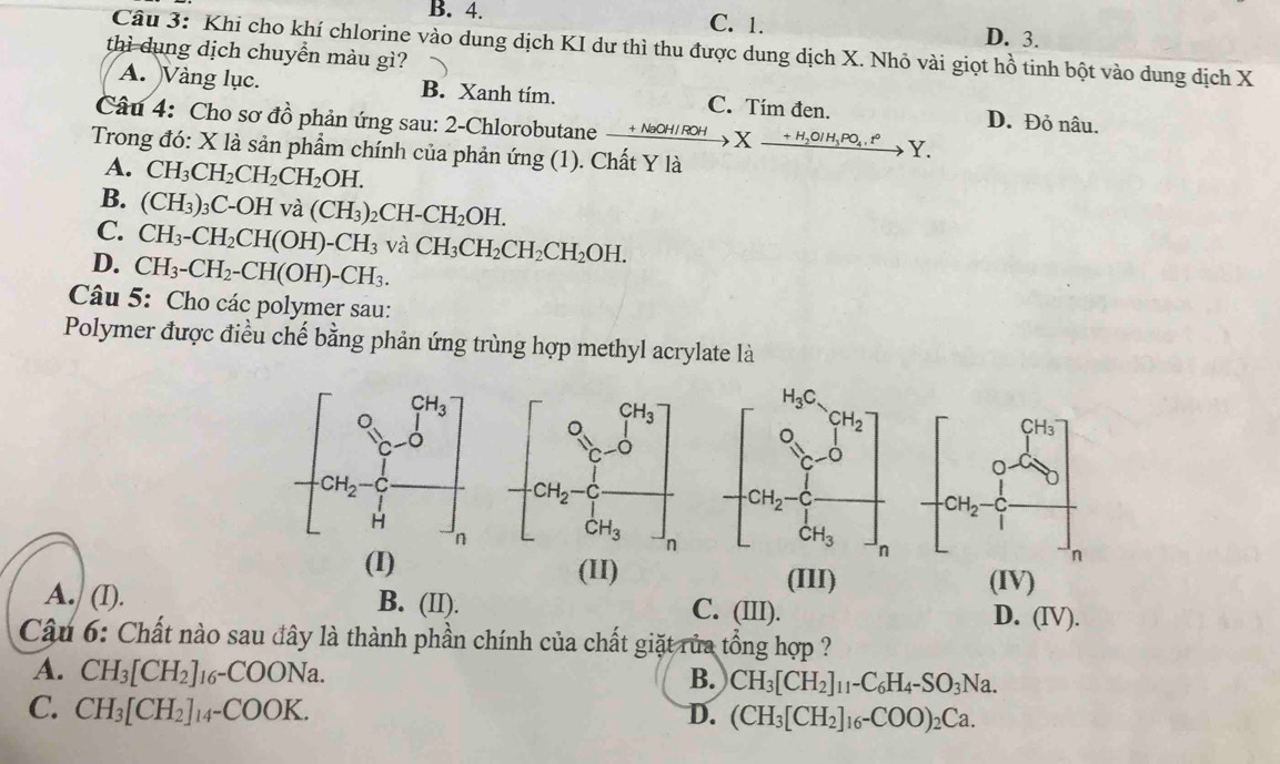 B. 4. C. 1. D. 3.
Câu 3: Khi cho khí chlorine vào dung dịch KI dư thì thu được dung dịch X. Nhỏ vài giọt hồ tinh bột vào dung dịch X
thì dụng dịch chuyển màu gì?
A. Vàng lục. B. Xanh tím. C. Tím đen. D. Đỏ nâu.
Câu 4: Cho sơ đồ phản ứng sau: 2-Chlorobutane xrightarrow +NaOH/ROHXxrightarrow +H_2OIH_3PO_4.t° Y.
Trong đó: X là sản phẩm chính của phản ứng (1). Chất Y là
A. CH_3CH_2CH_2CH_2OH.
B. (CH_3)_3C-OH và (CH_3)_2CH-CH_2OH.
C. CH_3-CH_2CH(OH)-CH_3 và CH_3CH_2CH_2CH_2OH.
D. CH_3-CH_2-CH(OH)-CH_3.
Câu 5: Cho các polymer sau:
Polymer được điều chế bằng phản ứng trùng hợp methyl acrylate là
 
(I) (II) (III) (IV)
A. (I). B. (II). C. (III). D. (IV).
Câu 6: Chất nào sau đây là thành phần chính của chất giặt rủa tổng hợp ?
A. CH_3[CH_2]_16-COONa.
B. CH_3[CH_2]_11-C_6H_4-SO_3Na.
C. CH_3[CH_2]_14-COOK. D. (CH_3[CH_2]_16-COO)_2Ca.