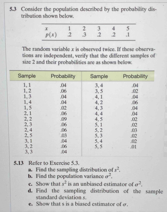 5.3 Consider the population described by the probability dis-
tribution shown below.
The random variable x is observed twice. If these observa-
tions are independent, verify that the different samples of
size 2 and their probabilities are as shown below.
5.13 Refer to Exercise 5.3.
a. Find the sampling distribution of s^2.
b. Find the population variance sigma^2.
c. Show that s^2 is an unbiased estimator of sigma^2.
d. Find the sampling distribution of the sample
standard deviation s.
e. Show that s is a biased estimator of σ.