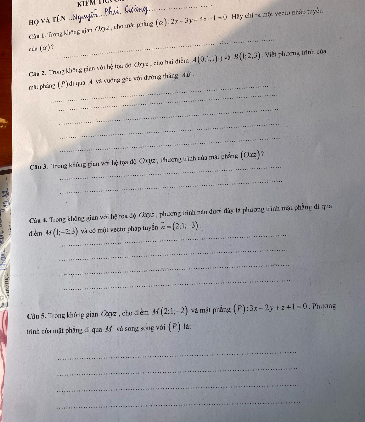 KIEM TRA 
Họ và tên... 
Câu 1. Trong không gian Oxyz , cho mặt phẳng (alpha ):2x-3y+4z-1=0. Hãy chỉ ra một véctơ pháp tuyến 
của (α)? 
_ 
Câu 2. Trong không gian với hệ tọa độ Oxyz , cho hai điểm A(0;1;1)) và B(1;2;3). Viết phương trình của 
_ 
_ 
mặt phẳng (P)đi qua A và vuông góc với đường thẳng AB. 
_ 
_ 
_ 
_ 
Câu 3. Trong không gian với hệ tọa độ Oxyz , Phương trình của mặt phẳng (Oxz)? 
_ 
< 
Câu 4. Trong không gian với hệ tọa độ  Oxyz , phương trình nào dưới đây là phương trình mặt phẳng đi qua 
_ 
điểm M(1;-2;3) và có một vectơ pháp tuyến vector n=(2;1;-3). 
_ 
_ 
E 
_ 
Câu 5. Trong không gian Oxyz , cho điểm M(2;1;-2) và mặt phẳng (P): :3x-2y+z+1=0. Phương 
trình của mặt phẳng đi qua M và song song với (P) là: 
_ 
_ 
_ 
_