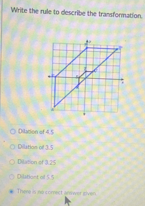 Write the rule to describe the transformation.
Dilation of 4.5
Dilation of 3.5
Dilation of 3.25
Dilationt of 5.5
There is no correct answer given.