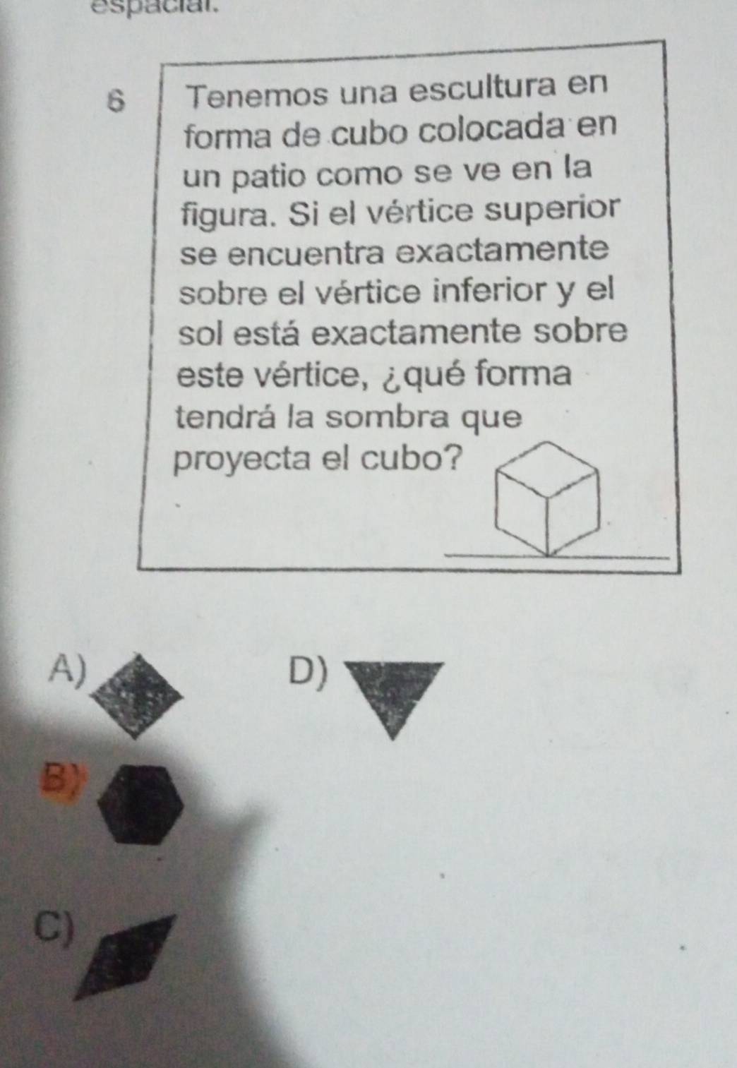 espacial.
6 Tenemos una escultura en
forma de cubo colocada en
un patio como se ve en la
figura. Si el vértice superior
se encuentra exactamente
sobre el vértice inferior y el
sol está exactamente sobre
este vértice, ¿ qué forma
tendrá la sombra que
proyecta el cubo?
A)
D)
B)
C)