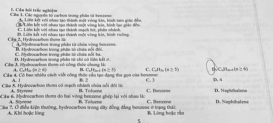 Câu hỏi trắc nghiệm
Câu 1. Các nguyên tử carbon trong phân tử benzene:
A. Liên kết với nhau tạo thành một vòng kín, hình tam giác đều.
B. Liên kết với nhau tạo thành một vòng kín, hình lục giác đều.
C. Liên kết với nhau tạo thành mạch hở, phân nhánh.
D. Liên kết với nhau tạo thành một vòng kín, hình vuông.
Câu 2, Hydrocarbon thơm là:
A Hydrocarbon trong phân tử chứa vòng benzene.
B. Hydrocarbon trong phân tử chứa nối đôi.
C. Hydrocarbon trong phân tử chứa nối ba.
D. Hydrocarbon trong phân tử chỉ có liên kết σ.
Câu 3. Hydrocarbon thơm có công thức chung là:
A. C_nH_2n(n≥ 6) B. C_nH_2n. (n≥ 5) C. C_nH_2n(n≥ 5) D. C_nH_2n-6(n≥ 6)
Câu 4. Có bao nhiêu cách viết công thức cầu tạo dạng thu gọn của benzene:
A. 1 B. 2 C. 3 D. 4
Câu 5. Hydrocarbon thơm có mạch nhánh chứa nối đôi là:
A. Styrene B. Toluene C. Benzene D. Naphthalene
Câu 6. Hydrocarbon thơm do hai vòng benzene ghép lại với nhau là:
A. Styrene B. Toluene C. Benzene D. Naphthalene
Câu 7. Ở điều kiện thường, hydrocarbon trong dãy đồng đẳng benzene ở trạng thái:
A. Khí hoặc lỏng B. Lỏng hoặc rắn
5