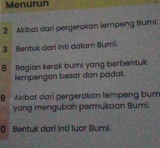 Menurun 
2 Akibat dari pergerakan lempeng Bumi. 
3 Bentuk dari inti dalam Bumi.
5 Bagian kerak bumi yang berbentuk 
lempengan besar dan padat.
9 Akibat dari pergerakan lempeng bum 
yang mengubah permukaan Bumi. 
Q Bentuk dari inti luar Bumi.