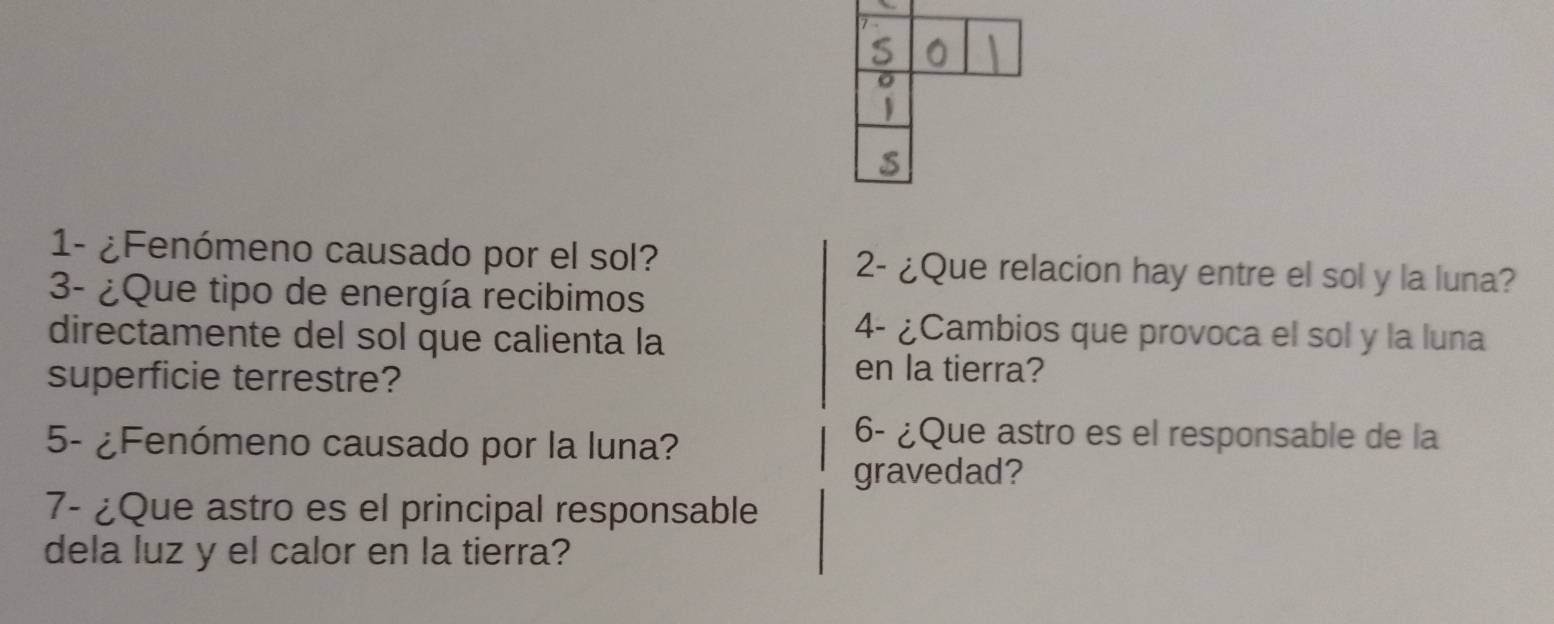 1- ¿Fenómeno causado por el sol? 2- ¿Que relacion hay entre el sol y la luna? 
3- ¿Que tipo de energía recibimos 
directamente del sol que calienta la 
4- ¿Cambios que provoca el sol y la luna 
superficie terrestre? 
en la tierra? 
5- ¿Fenómeno causado por la luna? 
6- ¿Que astro es el responsable de la 
gravedad? 
7- ¿Que astro es el principal responsable 
dela luz y el calor en la tierra?